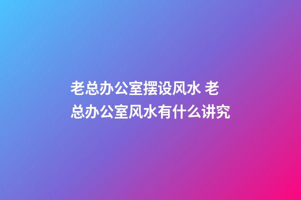 老总办公室摆设风水 老总办公室风水有什么讲究